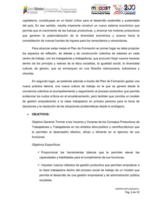 capitalismo, constituyese en un factor crítico para el desarrollo sostenible y sustentable
del país. En ese sentido, resulta imperante construir un nuevo sistema económico que
permita que el crecimiento de las fuerzas productivas, y arrancar los motores productivos
que generen la potencialización de la diversidad económica y avance hacia la
consolidación de nuevas fuentes de ingreso para los venezolanos y venezolanas.
Para alcanzar estas metas el Plan de Formación en primer lugar se debe propiciar
los espacios de reflexión, de debate y de construcción colectiva de saberes en cada
centro de trabajo, con los trabajadores y trabajadoras, que procuren forjar nuevos haceres
dentro de los principio y valores de la ética socialista, la igualdad social, la diversidad
cultural, de género, que se enmarquen en una filosofía robinsoniana, bolivariana y
chavista.
En segundo lugar, se pretende además a través del Plan de Formación gestar una
nueva práctica laboral, una nueva cultura de trabajo en la que se genere desde la
conciencia colectiva el acompañamiento y seguimiento al proceso productivo que permita
evidenciar los nudos críticos en el encadenamiento, pero también que conciba un modelo
de gestión empoderando a la clase trabajadora en primera persona para la toma de
decisiones y la resolución de las situaciones problemáticas desde lo endógeno.
• OBJETIVOS:
Objetivo General: Formar a los Voceros y Voceras de los Consejos Productivos de
Trabajadores y Trabajadoras en los ámbitos ético-político y científico-técnico que
le permitan el desempeño efectivo, eficaz y eficiente en el ejercicio de sus
funciones.
Objetivos Específicos:
 Proporcionar las herramientas básicas que le permitan elevar las
capacidades y habilidades para el cumplimiento de sus funciones.
 Impulsar nuevos métodos de gestión productiva que permitan empoderar a
la clase trabajadora dentro del proceso social de trabajo de un modelo que
permita el desarrollo de una gestión empresarial y de administración pública
socialista.
MPPPST/VETL/DGFVETL:
Pág. 6 de 33
 