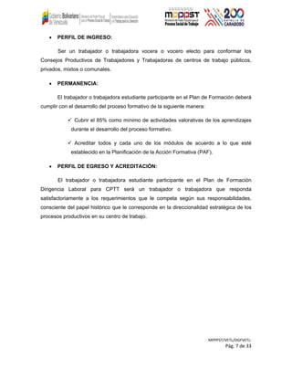 • PERFIL DE INGRESO:
Ser un trabajador o trabajadora vocera o vocero electo para conformar los
Consejos Productivos de Trabajadores y Trabajadoras de centros de trabajo públicos,
privados, mixtos o comunales.
• PERMANENCIA:
El trabajador o trabajadora estudiante participante en el Plan de Formación deberá
cumplir con el desarrollo del proceso formativo de la siguiente manera:
 Cubrir el 85% como mínimo de actividades valorativas de los aprendizajes
durante el desarrollo del proceso formativo.
 Acreditar todos y cada uno de los módulos de acuerdo a lo que esté
establecido en la Planificación de la Acción Formativa (PAF).
• PERFIL DE EGRESO Y ACREDITACIÓN:
El trabajador o trabajadora estudiante participante en el Plan de Formación
Dirigencia Laboral para CPTT será un trabajador o trabajadora que responda
satisfactoriamente a los requerimientos que le competa según sus responsabilidades,
consciente del papel histórico que le corresponde en la direccionalidad estratégica de los
procesos productivos en su centro de trabajo.
MPPPST/VETL/DGFVETL:
Pág. 7 de 33
 