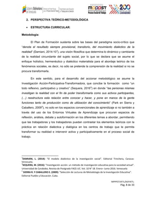 2. PERSPECTIVA TEÓRICO-METODOLÓGICA
• ESTRUCTURA CURRICULAR:
Metodología:
El Plan de Formación sustenta sobre las bases del paradigma socio-crítico que
“denota el resultado siempre provisional, transitorio, del movimiento dialéctico de la
realidad” (Damiani, 2014:103
), una visión filosófica que determina lo dinámico y cambiante
de la realidad circundante del sujeto social, por lo que se declara que se asume el
enfoque holístico, hermenéutico y dialéctico materialista para el abordaje teórico de los
fenómenos sociales, es decir, no sólo se pretende la comprensión de la realidad si no se
procura transformarla.
En este sentido, para el desarrollo del accionar metodológico se asume la
Investigación Acción-Participativa-Transformadora, que concibe la formación como “un
todo reflexivo, participativo y creativo” (Sequera, 20164
) en donde “las personas mismas
investigan la realidad con el fin de poder transformarla como sus activos participantes,
(…) reestructura esta relación entre conocer y hacer, y pone en manos de la gente
funciones tanto de producción como de utilización del conocimiento” (Park en Sierra y
Caballero, 20095
), no solo en los espacios convencionales de aprendizaje si no también a
través del uso de los Entornos Virtuales de Aprendizaje que procuran espacios de
reflexión, análisis, debate y autoformación en los diferentes temas a abordar, permitiendo
que las trabajadoras y los trabajadores puedan contrastar los elementos teóricos con la
práctica en relación dialéctica y dialógica en los centros de trabajo que le permita
transformar su realidad e intervenir activa y participativamente en el proceso social de
trabajo.
3
DAMIANI, L. (2014): “El modelo dialéctico de la investigación social”. Editorial Trinchera, Caracas-
Venezuela.
4
SEQUERA, M. (2016): “Investigación acción: un método de investigación educativa para la sociedad actual”.
Universidad de Carabobo, Revista de Postgrado FACE-UC. Vol. 10 N° 18. Enero– Junio 2016. Venezuela
5
SIERRA R. Y CABALLERO E. (2009): “Selección de Lecturas de Metodología de la Investigación Educativa”.
Editorial Pueblo y Educación. Cuba.
MPPPST/VETL/DGFVETL:
Pág. 8 de 33
 