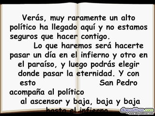 Verás, muy raramente un alto político ha llegado aquí y no estamos seguros que hacer contigo.  Lo que haremos será hacerte pasar un día en el infierno y otro en el paraíso, y luego podrás elegir donde pasar la eternidad. Y con esto  San Pedro acompaña al político  al ascensor y baja, baja y baja hasta el infierno. 
