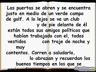 Las puertas se abren y se encuentra justo en medio de un verde campo  de golf. A lo lejos se ve un club  y de pie delante de él están todos sus amigos políticos que habían trabajado con el, todos vestidos  con traje de noche y muy  contentos. Corren a saludarlo,  lo abrazan y recuerdan los buenos tiempos en los que se enriquecían  a costa del pueblo . 