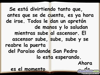 Se está divirtiendo tanto que,  antes que se de cuenta, es ya hora de irse. Todos le dan un apretón  de manos y lo saludan mientras sube al ascensor. El ascensor sube, sube, sube y se reabre la puerta  del Paraíso donde San Pedro  lo esta esperando.  Ahora es el momento  de pasar al paraíso,- le dice. 