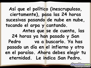 Así que el político (inescrupuloso, ciertamente), pasa las 24 horas sucesivas pasando de nube en nube, tocando el arpa y cantando.  Antes que se de cuenta, las 24 horas ya han pasado y San Pedro  va a buscarlo. Ya has pasado un día en el infierno y otro en el paraíso. Ahora debes elegir tu eternidad.  Le indica San Pedro. 