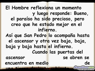 El Hombre reflexiona un momento  y luego responde: Bueno, el paraíso ha sido precioso, pero creo que he estado mejor en el  infierno. Así que San Pedro lo acompaña hasta el ascensor y otra vez baja, baja, baja y baja hasta el infierno.  Cuando las puertas del ascensor  se abren se encuentra en medio  de una tierra desierta cubierta  de mierda y desperdicios. 