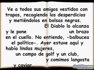 Ve a todos sus amigos vestidos con trapos, recogiendo los desperdicios  y metiéndolos en bolsas negras.  El Diablo lo alcanza y le pone  un brazo en el cuello. No entiendo, -balbucea el político-. Ayer estuve aquí y había lindas mujeres,  un campo de golf y un club,  y comimos langosta y caviar,  y bailamos y nos divertimos mucho...   