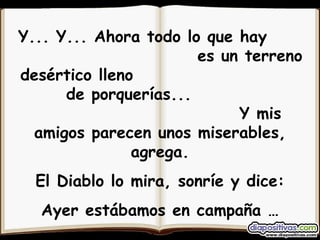 Y... Y... Ahora todo lo que hay  es un terreno desértico lleno  de porquerías...  Y mis amigos parecen unos miserables, agrega. El Diablo lo mira, sonríe y dice: Ayer estábamos en campaña … Hoy, ya votaste por nosotros!!! 