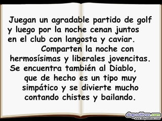 Juegan un agradable partido de golf y luego por la noche cenan juntos  en el club con langosta y caviar.  Comparten la noche con hermosísimas y liberales jovencitas. Se encuentra también al Diablo,  que de hecho es un tipo muy simpático y se divierte mucho contando chistes y bailando. 