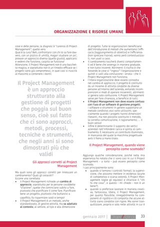 33gennaio 2017 |
ORGANIZZAZIONE E RISORSE UMANE
cose e delle persone, la diagnosi è “carenza di Project
Management”, quello vero.
Qual è la cura? Beh, confrontarsi con chi lo sa fare dav-
vero, con un pizzico di umiltà, magari studiare un po’,
provare un approccio diverso (quello giusto), applicarsi
e vedere che funziona, caspita se funziona!
Attenzione, il Project Management non è una bacchet-
ta magica, e soprattutto non è un rimedio efficace se i
progetti sono già compromessi, in quei casi si riuscirà
al massimo a contenere i danni.
Gli approcci corretti al Project
Management
Ma quali sono gli approcci corretti per innescare un
cambiamento? Quali gli ostacoli?
Eccone una carrellata:
•	 il Project Management richiede un cambio di
approccio, soprattutto per le persone cosiddette
“d’azione”, quelle che cominciano subito a fare,
piuttosto che pianificare il come fare. Pianificare
bene un progetto, piuttosto che buttarvisi a
capofitto, fa risparmiare soldi e tempo!
•	 il Project Management è un metodo, anche
standardizzato, di gestire attività, ma va adattato
al contesto, al settore, al tipo e alla dimensione
di progetto. Tutte le organizzazioni beneficiano
dell’introduzione di metodi che aumentano l’effi-
cacia (raggiungimento di obiettivi) e l’efficienza
(non sprecare risorse), vanno però contestualizza-
ti, non usati a caso;
•	 il cambiamento toccherà diversi comportamen-
ti ed è bene che avvenga in maniera graduale,
e non tutto insieme. Altrimenti il rischio è che
forzando le cose si “ingessi” l’organizzazione e
quindi si salti alla conclusione – errata – che il
Project Management non funziona;
•	 l’intera organizzazione deve essere coinvolta
nel cambio di approccio; il progetto è costituito
da un insieme di attività condotte da diverse
persone all’interno dell’azienda, evitando incom-
prensioni e modi di operare incoerenti, altrimenti
si genera solo confusione. Il Project Management
serve per fare chiarezza, a beneficio di tutti;
•	 il Project Management non deve essere confuso
con l’uso di un software di gestione progetti;
i software o strumenti in genere supportano un
metodo condiviso; essi sono utilissimi, spe-
cialmente quando i progetti hanno dimensioni
rilevanti, ma non possono sostituire il metodo,
la corretta comunicazione, il ragionamento, … il
buon senso!
•	 infine è determinanteil supportodei vertici
aziendali nell’infondere carica e spinta al cam-
biamento. È necessario un contributo illuminato,
in mancanza del quale la macchina progettuale
avrà il freno a mano tirato.
Il Project Management, quando viene
percepito come scomodo?
Aggiungo qualche considerazione, poiché nella mia
esperienza ho notato che ci sono casi in cui il Project
Management – a torto – può essere percepito come
scomodo.
I casi principalmente sono:
•	 quando si temono i controlli formali, la supervi-
sione, che possono mettere in evidenza lacune
di competenza o scarsa volontà. Il Project Man-
agement toglie gli equivoci e chiarisce il “chi
fa che cosa”, e questo - mi chiedo - non è un
bene?!;
•	 quando si preferisce lavorare in maniera creati-
va, fantasiosa, libera; il Project Management,
per quanto flessibile, innegabilmente ha com-
ponenti di rigidità e ciò comporta che alcune at-
tività siano condotte con rigore. Ma vorrei tran-
quillizzare, proprio e solo nelle attività in cui è
Il Project Management
è un approccio
strutturato alla
gestione di progetti
che poggia sul buon
senso, cioè sul fatto
che ci sono approcci,
metodi, processi,
tecniche e strumenti,
che negli anni si sono
dimostrati più che
validi
 
