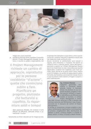 34 | gennaio 2017
meglio non usare creatività!
•	 quando la direzione teme di perdere il controllo,
perché il Project Management prevede che og-
nuno si assuma la propria responsabilità, con
delle opportune deleghe, che rendono il tutto
efficace ed efficiente, liberando tempo e au-
mentando i risultati.
Nonostante sia forte il desiderio di far meglio le cose,
Ing. Cristiano Ottavian
Ingegnere gestionale, con-
sulente e formatore presso
aziende, trainer in Business
School. Già direttore di una Cor-
porate Academy, progetta e real-
izza percorsi formativi a suppor-
to dell’efficacia ed efficienza dei
modelli di business. In ambito
Project Management è certifi-
cato PMP, Prince2. Associato al PMI e membro del
comitato editoriale del PMI-Northern Italy Chapter.
Co-autore de “Il Glossario dei termini di Project
Management”.
Si occupa di innovazione, sviluppo prodotto e pro-
cesso, cambiamento organizzativo e ottimizzazione
di processi, progettazione della distribuzione di
prodotti e servizi. Conduce progetti in aziende di
diversi settori, in Italia, in Europa e Medio Oriente.
è normale che l’abitudine sia più forte, e che la quotid-
ianità ed il contesto inducano a ripetere le stesse cose
nel medesimo modo, anche gli errori.
Alcune resistenze al cambiamento sono naturali e
logiche, altre emozionali e irrazionali. Per fornire un
semplice aiuto a superare questa “paura dell’ignoto”,
pensiamo a questo: se il Project Management (quello
vero!) non migliorasse le cose, cioè producesse qualità
deprecabile, scadenze non rispettate, costi fuori con-
trollo, allora, perché se ne parla tanto? Certo, implica
un po’ di impegno, ma sembra ne valga proprio la pena.
Tornando alla metafora e provocazione iniziale, forse è
il caso di provare a farlo davvero, e magari ci piace e ci
darà soddisfazione!
Il Project Management
richiede un cambio di
approccio, soprattutto
per le persone
cosiddette “d’azione”,
quelle che cominciano
subito a fare.
Pianificare un
progetto, piuttosto
che buttarvisi a
capofitto, fa rispar-
miare soldi e tempo!
 