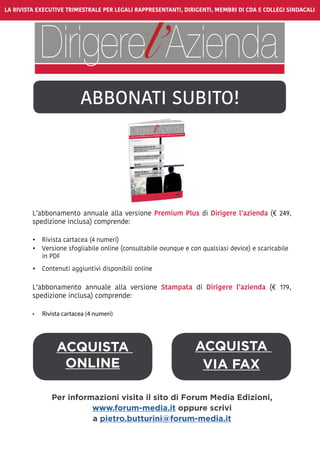 LA RIVISTA EXECUTIVE TRIMESTRALE PER LEGALI RAPPRESENTANTI, DIRIGENTI, MEMBRI DI CDA E COLLEGI SINDACALI
ABBONATI SUBITO!
ACQUISTA
VIA FAX
L’abbonamento annuale alla versione Premium Plus di Dirigere l’azienda (€ 249,
spedizione inclusa) comprende:
•	 Rivista cartacea (4 numeri)
•	 Versione sfogliabile online (consultabile ovunque e con qualsiasi device) e scaricabile
in PDF
•	 Contenuti aggiuntivi disponibili online
L’abbonamento annuale alla versione Stampata di Dirigere l’azienda (€ 179,
spedizione inclusa) comprende:
•	 Rivista cartacea (4 numeri)
ACQUISTA
ONLINE
Per informazioni visita il sito di Forum Media Edizioni,
www.forum-media.it oppure scrivi
a pietro.butturini@forum-media.it
 
