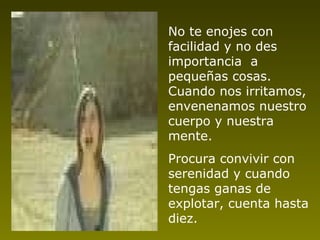 No te enojes con facilidad y no des importancia  a pequeñas cosas. Cuando nos irritamos, envenenamos nuestro cuerpo y nuestra mente. Procura convivir con serenidad y cuando tengas ganas de explotar, cuenta hasta   diez. 