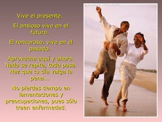 Vive el presente.  El ansioso vive en el futuro.  El rencoroso, vive en el pasado.  Aprovecha aquí y ahora. Nada se repite, todo pasa. Haz que tu día valga la pena...  No pierdas tiempo en lamentaciones y preocupaciones, pues sólo traen enfermedad. 