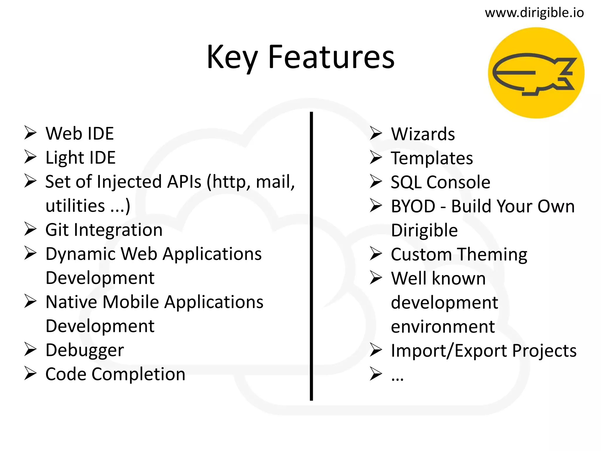 t
Key Features
 Wizards
 Templates
 SQL Console
 BYOD - Build Your Own
Dirigible
 Custom Theming
 Well known
development
environment
 Import/Export Projects
 …
 Web IDE
 Light IDE
 Set of Injected APIs (http, mail,
utilities ...)
 Git Integration
 Dynamic Web Applications
Development
 Native Mobile Applications
Development
 Debugger
 Code Completion
www.dirigible.io
 