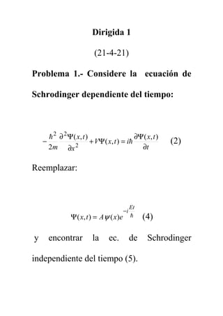 Dirigida 1
(21-4-21)
Problema 1.- Considere la ecuación de
Schrodinger dependiente del tiempo:
t
t
x
i
t
x
V
x
t
x
m ∂
Ψ
∂
=
Ψ
+
∂
Ψ
∂
−
)
,
(
)
,
(
)
,
(
2 2
2
2
h
h
(2)
Reemplazar:
h
Et
i
e
x
A
t
x
−
=
Ψ )
(
)
,
( ψ (4)
y encontrar la ec. de Schrodinger
independiente del tiempo (5).
 