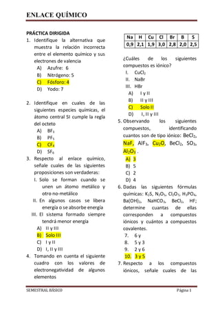 ENLACE QUÍMICO
SEMESTRAL BÁSICO Página 1
PRÁCTICA DIRIGIDA
1. Identifique la alternativa que
muestra la relación incorrecta
entre el elemento químico y sus
electrones de valencia
A) Azufre: 6
B) Nitrógeno: 5
C) Fósforo: 4
D) Yodo: 7
2. Identifique en cuales de las
siguientes especies químicas, el
átomo central SI cumple la regla
del octeto
A) BF3
B) PF5
C) CF4
D) SF6
3. Respecto al enlace químico,
señale cuales de las siguientes
proposiciones son verdaderas:
I. Solo se forman cuando se
unen un átomo metálico y
otro no-metálico
II. En algunos casos se libera
energía o se absorbe energía
III. El sistema formado siempre
tendrá menor energía
A) II y III
B) Solo III
C) I y II
D) I, II y III
4. Tomando en cuenta el siguiente
cuadro con los valores de
electronegatividad de algunos
elementos
¿Cuáles de los siguientes
compuestos es iónico?
I. CuCl2
II. NaBr
III. HBr
A) I y II
B) II y III
C) Solo II
D) I, II y III
5. Observando los siguientes
compuestos, identificando
cuantos son de tipo iónico: BeCl2,
NaF, AlF3, Cu2O, BeCl2, SO3,
Al2O3 .
A) 3
B) 5
C) 2
D) 4
6. Dadas las siguientes fórmulas
químicas: K2S, N2O5, Cl2O7, H3PO4,
Ba(OH)2, NaHCO3, BeCl2, HF;
determine cuantas de ellas
corresponden a compuestos
iónicos y cuántos a compuestos
covalentes.
7. 6 y
8. 5 y 3
9. 2 y 6
10. 3 y 5
7. Respecto a los compuestos
iónicos, señale cuales de las
Na H Cu Cl Br B S
0,9 2,1 1,9 3,0 2,8 2,0 2,5
 
