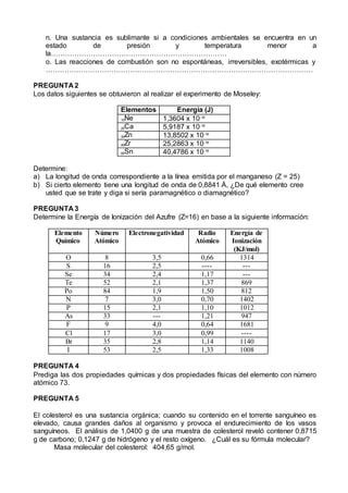 n. Una sustancia es sublimante si a condiciones ambientales se encuentra en un
estado de presión y temperatura menor a
la…………………………………………………………………
o. Las reacciones de combustión son no espontáneas, irreversibles, exotérmicas y
……………………………………………………………………………………………………
PREGUNTA 2
Los datos siguientes se obtuvieron al realizar el experimento de Moseley:
Elementos Energía (J)
10Ne 1,3604 x 10-16
20Ca 5,9187 x 10-16
30Zn 13,8502 x 10-16
40Zr 25,2863 x 10-16
50Sn 40,4786 x 10-16
Determine:
a) La longitud de onda correspondiente a la línea emitida por el manganeso (Z = 25)
b) Si cierto elemento tiene una longitud de onda de 0,8841 Å, ¿De qué elemento cree
usted que se trate y diga si sería paramagnético o diamagnético?
PREGUNTA 3
Determine la Energía de Ionización del Azufre (Z=16) en base a la siguiente información:
Elemento
Químico
Número
Atómico
Electronegatividad Radio
Atómico
Energía de
Ionización
(KJ/mol)
O 8 3,5 0,66 1314
S 16 2,5 ---- ---
Se 34 2,4 1,17 ---
Te 52 2,1 1,37 869
Po 84 1,9 1,50 812
N 7 3,0 0,70 1402
P 15 2,1 1,10 1012
As 33 --- 1,21 947
F 9 4,0 0,64 1681
Cl 17 3,0 0,99 ----
Br 35 2,8 1,14 1140
I 53 2,5 1,33 1008
PREGUNTA 4
Prediga las dos propiedades químicas y dos propiedades físicas del elemento con número
atómico 73.
PREGUNTA 5
El colesterol es una sustancia orgánica; cuando su contenido en el torrente sanguíneo es
elevado, causa grandes daños al organismo y provoca el endurecimiento de los vasos
sanguíneos. El análisis de 1,0400 g de una muestra de colesterol reveló contener 0,8715
g de carbono; 0,1247 g de hidrógeno y el resto oxígeno. ¿Cuál es su fórmula molecular?
Masa molecular del colesterol: 404,65 g/mol.
 