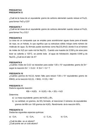 PREGUNTA 6
PREGUNTA 13
¿Cuál es la masa de un equivalente gramo de carbono elemental cuando reduce el Fe2O3
para formar FeO y CO?
PREGUNTA 7
¿Cuál es lal masa de un equivalente gramo de carbono elemental cuando reduce el Fe2O3
para formar Fe y CO2?
PREGUNTA 8
La sosa es un compuesto que se emplea para acondicionar aguas duras para el lavado
de ropa, es un hidrato, lo que significa que su estructura sólida incluye cierto número de
molécula de agua. Su fórmula puede escribirse como Na2CO3.XH2O, donde X es el número
de moles de H2O por cada mol de Na2CO3. Cuando una muestra de 2.558 g de sosa para
lavar se calienta a 125°C, se pierde toda el agua de hidratación, dejando 0.948 g de
Na2CO3 ¿Cuál es el valor de X?
PREGUNTA 9
¿Cuántos moles de Cr2O7
=
se necesitan para oxidar 1,65 x 10-2
equivalentes gramo de Sn++
según la reacción Sn++
+ Cr2O7
=
 Sn+4
+ Cr+3
?
PREGUNTA 10
¿Cuántos gramos de H2C2O4 harían falta para reducir 7,83 x 10-4
equivalentes gramo de
KMnO4 en la reacción H2C2O4 + MnO4
-
 CO2 + Mn++
PREGUNTA 11
Dada la siguiente reacción:
KBr + H2SO4  K2SO4 + Br2 + SO2 + H2O
Determine:
a) La masa equivalente gramo del H2SO4 y Br2.
b) La cantidad, en gramos, de SO2 formado, al reaccionar 2 números de equivalentes
gramos de KBr con 100 gramos de H2SO4. Rendimiento de la reacción 90%.
PREGUNTA 12
Dadas las siguientes especies químicas:
a) C2H4 b) C5H10 c) C14H30 d) C7H8
¿Cuál de ellas es un alcano?
¿Cuál podría ser un ciclo alcano?
 