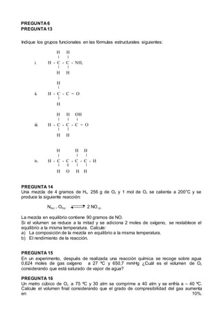 PREGUNTA 6
PREGUNTA 13
Indique los grupos funcionales en las fórmulas estructurales siguientes:
H H
i. H - C - C - NH2
H H
H
ii. H - C - C = O
H
H H OH
iii. H - C - C - C = O
H H
H H H
iv. H - C - C - C - C - H
H O H H
PREGUNTA 14
Una mezcla de 4 gramos de H2, 256 g de O2 y 1 mol de O2 se calienta a 200°C y se
produce la siguiente reacción:
N2(g) + O2(g) 2 NO (g)
La mezcla en equilibrio contiene 90 gramos de NO.
Si el volumen se reduce a la mitad y se adiciona 2 moles de oxígeno, se restablece el
equilibrio a la misma temperatura. Calcule:
a) La composición de la mezcla en equilibrio a la misma temperatura.
b) El rendimiento de la reacción.
PREGUNTA 15
En un experimento, después de realizada una reacción química se recoge sobre agua
0,624 moles de gas oxígeno a 27 ºC y 650,7 mmHg ¿Cuál es el volumen de O2
considerando que está saturado de vapor de agua?
PREGUNTA 16
Un metro cúbico de O2 a 75 ºC y 30 atm se comprime a 40 atm y se enfría a – 40 ºC.
Calcule el volumen final considerando que el grado de compresibilidad del gas aumenta
en 10%.
 