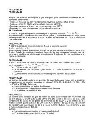 PREGUNTA 17
PREGUNTA 23
Indique una ecuación estado para el gas hidrógeno, para determinar su volumen en las
siguientes condiciones:
- Presiones menores a 2 atm y temperaturas mayores a su temperatura crítica.
- Presiones entre 2 y 10 atm y temperaturas mayores a 200°C.
- Presiones mayores a 10 atm y temperaturas mayores a 100°C.
- Presiones de 1 atm y temperatura mayor a la del punto triple.
PREGUNTA 18
A 1 000 ºC el gas hidrógeno se disocia según la siguiente reacción : H 2 ( g )  2H ( g )
Suponiendo comportamiento ideal para ambos gases ¿Cuál será la densidad (mg/L) de la
mezcla gaseosa en el equilibrio a 1 000ºC, si el H2 se disoció en un 23 % a la presión de
una atmosfera?
PREGUNTA 19
A 500 ºC la constante de equilibrio Kp es 4 para la siguiente reacción:
2AB3 ( g )  A2 B4 ( g )  B2 (g )
Si inicialmente se tiene en el reactor 5 moles de AB3 y se establece el equilibrio a 500 ºC y
2 atm, Calcule las presiones parciales (atm) de las tres sustancias después que se
perturba el equilibrio transitoriamente por adición de 2 moles de B2 y se reestablece a la
misma temperatura.
PREGUNTA 20
A 300 ºC y a 1,5 atm. de presión, el pentacloruro de fósforo está disociado en un 80%
según el equilibrio: PCl5 (g )  PCl3 (g )  Cl2 (g )
a) ¿Cuál es el valor de Kc y Kp ?
b) Si el volumen del recipiente rígido es de 1 L. Halle la densidad de la mezcla
gaseosa.
c) ¿Cómo influiría en el equilibrio añadir al recipiente 10 moles de gas neón?
PREGUNTA 21
La quema de un hidrocarburo en un motor de automóvil genera humos con la siguiente
composición en vía seca (en porcentaje en volumen): 11% CO2 ; 0,5% CO ; 2% CH4 ; 1,5%
H2 ; 6% O2 y 79% N2. Determine:
a) La composición de los gases de chimenea.
b) La relación aire/combustible efectiva en base de masa.
c) El porcentaje de exceso de aire;
PREGUNTA 22
Se quema cierta cantidad de gas de hornos de coke cuya composición volumétrica (%)
es: CH4 (30),C4H10 (4); H2 (50); O2 (8), CO(4), CO2 (4); con 25% de exceso de aire. Si la
temperatura de salida de los gases de chimenea es de 2500° C y los análisis de los
mismos indican que la cantidad de CO2 es de 1,71 gramos de CO, la proporción molar
de hidrocarburos incombustos es de 2 a 1 para metano y butano, respectivamente y que
la humedad específica es de 0,05.
Calcule:
a) La relación aire/ combustible en base masa (efectivo)
b) El análisis de los gases de chimenea (% molar)
 