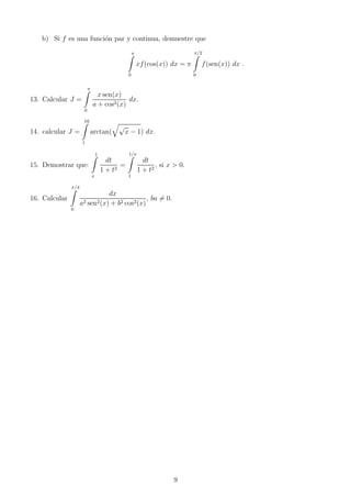 b) Si f es una funci´on par y continua, demuestre que
π
0
xf(cos(x)) dx = π
π/2
0
f(sen(x)) dx .
13. Calcular J =
π
0
x sen(x)
a + cos2(x)
dx.
14. calcular J =
16
1
arctan(
√
x − 1) dx.
15. Demostrar que:
1
x
dt
1 + t2
=
1/x
1
dt
1 + t2
, si x > 0.
16. Calcular
π/4
0
dx
a2 sen2(x) + b2 cos2(x)
, ba = 0.
9
 