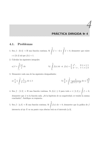 4
PR´ACTICA DIRIGIDA № 4
4.1. Problemas
1. Sea f : [0, 4] → R una funci´on continua. Si
2
0
f = −2 y
4
0
f = 0, demuestre que existe
c ∈ [0, 4] tal que f(c) = 1.
2. Calcular las siguientes integrales
a) I =
2
−1
|x|
x
dx b)
2
0
f(x) dx si f(x) =
x2
, 0 ≤ x ≤ 1
2 − x , 1 < x ≤ 2
3. Demuestre cada una de las siguientes desigualdades:
a)
π
4
≤
1
0
1
1 + x4
dx ≤ 1 b)
2
3
≤
1
0
1
√
2 + x − x2
dx ≤
√
2
2
4. Sea f : [1, 5] → R una funci´on continua. Si f(x) ≥ 0 para todo x ∈ [1, 5] y
5
1
f = 0,
demuestre que f es la funci´on nula. ¿Si la hip´otesis de no negatividad, se tendr´a la misma
conclusi´on?. Justiﬁque su respuesta.
5. Sea f : [a, b] → R una funci´on continua. Si
b
a
f(x) dx = 0, demuestre que la gr´aﬁca de f
intersecta al eje X en un punto cuya abscisa est´a en el intervalo [a, b].
 