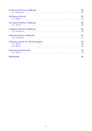 12.Tercera Pr´actica Caliﬁcada 26
12.1. Problemas . . . . . . . . . . . . . . . . . . . . . . . . . . . . . . . . . . . . . . . 26
13.Examen Parcial 27
13.1. 2015-I . . . . . . . . . . . . . . . . . . . . . . . . . . . . . . . . . . . . . . . . . 27
14.Cuarta Pr´actica Caliﬁcada 28
14.1. 2013-I . . . . . . . . . . . . . . . . . . . . . . . . . . . . . . . . . . . . . . . . . 28
15.Quinta Pr´actica Caliﬁcada 29
15.1. Problemas . . . . . . . . . . . . . . . . . . . . . . . . . . . . . . . . . . . . . . . 29
16.Sexta Pr´actica Caliﬁcada 31
16.1. Problemas . . . . . . . . . . . . . . . . . . . . . . . . . . . . . . . . . . . . . . . 31
17.Examen Final de C´alculo Integral 32
17.1. 2009-I . . . . . . . . . . . . . . . . . . . . . . . . . . . . . . . . . . . . . . . . . 32
17.2. 2013-I . . . . . . . . . . . . . . . . . . . . . . . . . . . . . . . . . . . . . . . . . 32
18.Examen Sustitutorio 34
18.1. 2012-I . . . . . . . . . . . . . . . . . . . . . . . . . . . . . . . . . . . . . . . . . 34
Bibliograf´ıa 35
ii
 