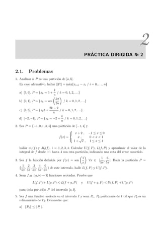 2
PR´ACTICA DIRIGIDA № 2
2.1. Problemas
1. Analizar si P es una partici´on de [a, b].
En caso aﬁrmativo, hallar P = m´ax{xi+1 − xi / i = 0, . . . , n}
a) [3, 6], P = {xk = 3 +
k
n
/ k = 0, 1, 2, . . .}
b) [0, 1], P = {xk = sen
kπ
2n
/ k = 0, 1, 2, . . .}
c) [3, 5], P = {xk3 +
2k − 2
n
/ k = 0, 1, 2, . . .}
d) [−2, −1], P = {xk = −2 +
k
n
/ k = 0, 1, 2, . . .}
2. Sea P = {−1, 0, 1, 3, 4} una partici´on de [−1, 4] y
f(x) =



x + 2 , −1 ≤ x ≤ 0
x , 0 < x < 1
1 +
√
x , 1 ≤ x ≤ 4
hallar mi(f) y Mi(f), i = 1, 2, 3, 4. Calcular U(f, P), L(f, P) y aproximar el valor de la
integral de f desde −1 hasta 4 con esta partici´on, indicando una cota del error cometido.
3. Sea f la funci´on deﬁnida por f(x) = sen
1
x
∀x ∈ [
1
5π
,
6
5π
]. Dada la partici´on P =
{
1
5π
,
2
5π
,
3
5π
,
4
5π
,
6
5π
} de este intervalo, halle L(f, P) y U(f, P).
4. Sean f, g : [a, b] → R funciones acotadas. Pruebe que
L(f, P) + L(g, P) ≤ L(f + g, P) y U(f + g, P) ≤ U(f, P) + U(g, P)
para toda partici´on P del intervalo [a, b].
5. Sea f una funci´on acotada en el intervalo I y sean P1, P2 particiones de I tal que P2 es un
reﬁnamiento de P1. Demuestre que:
a) P2 ≤ P1 .
 