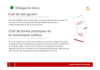 Institut Català d’Oncologia
El Codi estableix els principis ètics i de conducta que han de guiar les
actuacions dels membres del Consell d'Administració en el
desenvolupament de les seves funcions.
Codi de bon govern
Codi de bones pràctiques en
la contractació pública
El Codi instaura un conjunt de principis i valors ètics, segons els quals
la institució haurà de perseguir únicament i exclusivament la satisfacció
de l'interès públic i actuar amb la màxima transparència possible,
facilitant l'accés als ciutadans de la informació contractual realitzada per
l'ICO sense més limitacions que les establertes per la Llei.
Obligació ètica
 