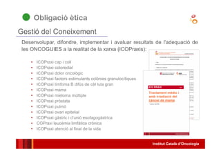 Institut Català d’Oncologia
Desenvolupar, difondre, implementar i avaluar resultats de l'adequació de
les ONCOGUIES a la realitat de la xarxa (ICOPraxis):
• ICOPraxi cap i coll
• ICOPraxi colorectal
• ICOPraxi dolor oncològic
• ICOPraxi factors estimulants colònies granulocítiques
• ICOPraxi limfoma B difús de cèl·lula gran
• ICOPraxi mama
• ICOPraxi mieloma múltiple
• ICOPraxi pròstata
• ICOPraxi pulmó
• ICOPraxi ovari epitelial
• ICOPraxi gàstric i d’unió esofagogàstrica
• COPraxi leucèmia limfàtica crònica
• ICOPraxi atenció al final de la vida
Gestió del Coneixement
Obligació ètica
 