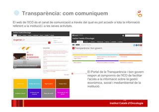 Institut Català d’Oncologia
23
El web de l'ICO és el canal de comunicació a través del qual es pot accedir a tota la informació
referent a la institució i a les seves activitats.
Transparència: com comuniquem
El Portal de la Transparència i bon govern
respon al compromís de l'ICO de facilitar
l'accés a la informació sobre la gestió
econòmica, social i mediambiental de la
institució.
 