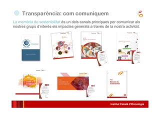 Institut Català d’Oncologia
La memòria de sostenibilitat és un dels canals principaes per comunicar als
nostres grups d’interès els impactes generats a través de la nostra activitat.
Transparència: com comuniquem
 