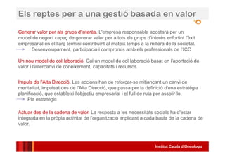 Institut Català d’Oncologia
Generar valor per als grups d'interès. L'empresa responsable apostarà per un
model de negoci capaç de generar valor per a tots els grups d'interès enfortint l'èxit
empresarial en el llarg termini contribuint al mateix temps a la millora de la societat.
Desenvolupament, participació i compromís amb els professionals de l’ICO
Un nou model de col·laboració. Cal un model de col·laboració basat en l'aportació de
valor i l'intercanvi de coneixement, capacitats i recursos.
Impuls de l'Alta Direcció. Les accions han de reforçar-se mitjançant un canvi de
mentalitat, impulsat des de l'Alta Direcció, que passa per la definició d'una estratègia i
planificació, que estableixi l'objectiu empresarial i el full de ruta per assolir-lo.
Pla estratègic
Actuar des de la cadena de valor. La resposta a les necessitats socials ha d'estar
integrada en la pròpia activitat de l'organització implicant a cada baula de la cadena de
valor.
Els reptes per a una gestió basada en valor
 