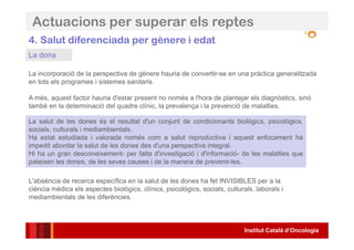 Institut Català d’Oncologia
4. Salut diferenciada per gènere i edat
La salut de les dones és el resultat d'un conjunt de condicionants biològics, psicològics,
socials, culturals i mediambientals.
Ha estat estudiada i valorada només com a salut reproductiva i aquest enfocament ha
impedit abordar la salut de les dones des d'una perspectiva integral.
Hi ha un gran desconeixement- per falta d'investigació i d'informació- de les malalties que
pateixen les dones, de les seves causes i de la manera de prevenir-les.
L'absència de recerca específica en la salut de les dones ha fet INVISIBLES per a la
ciència mèdica els aspectes biològics, clínics, psicològics, socials, culturals, laborals i
mediambientals de les diferències.
La incorporació de la perspectiva de gènere hauria de convertir-se en una pràctica generalitzada
en tots els programes i sistemes sanitaris.
A més, aquest factor hauria d'estar present no només a l'hora de plantejar els diagnòstics, sinó
també en la determinació del quadre clínic, la prevalença i la prevenció de malalties.
Actuacions per superar els reptes
La dona
 