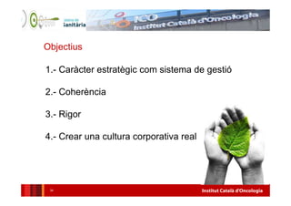 Institut Català d'Oncologia34
Objectius
1.- Caràcter estratègic com sistema de gestió
2.- Coherència
3.- Rigor
4.- Crear una cultura corporativa real
 