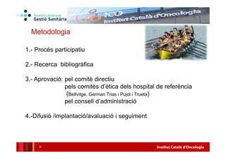 Institut Català d'Oncologia35
Metodologia
1.- Procés participatiu
2.- Recerca bibliogràfica
3.- Aprovació: pel comitè directiu
pels comitès d’ètica dels hospital de referència
(Bellvitge, German Trias i Pujol i Trueta)
pel consell d’administració
4.-Difusió /implantació/avaluació i seguiment
 