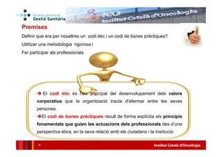 Institut Català d'Oncologia36
El codi ètic és l'eix principal del desenvolupament dels valors
corporatius que la organització tracta d'afermar entre les seves
persones.
El codi de bones pràctiques recull de forma explícita els principis
fonamentals que guien les actuacions dels professionals des d’una
perspectiva ètica, en la seva relació amb els ciutadans i la institució.
Premises
Definir que era per nosaltres un codi ètic i un codi de bones pràctiques?
Utilitzar una metodologia rigorosa i
Fer participar als professionals
 
