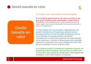 Institut Català d’Oncologia
● Gestió basada en valor
La missió, visió i valors estan al centre de la gestió
Un model de gestió basat en els valors es centra en els
seus grups d’interès (parts interessades o stakeholders),
Stakeholders: tots aquells individus o grups socials que tenen un
interès legítim i que resulten afectats per les actuacions presents o
futures de l’organització.
Cada vegada més, les empreses i organitzacions van
prenent consciència de l'impacte que produeix la seva
activitat econòmica en tots els àmbits d'interessos que es
veuen afectats per aquesta activitat i decideixen
voluntàriament, a través dels programes de responsabilitat
social corporativa, contribuir al desenvolupament sostenible,
assumint el compliment d'una sèrie d'obligacions més enllà
del que constitueix el mínim exigit per la llei.
Un sistema sanitari i/o empresarial sostenible requereix una
transformació dels processos i dels serveis que aportin valor
a la societat i nous models de col·laboració, cada vegada més
estratègics, entre l’Administració i la indústria.
Gestió
basada en
valor
 