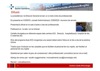 Institut Català d'Oncologia42
Difusió
La presidència i la Direcció General envien un e-mail a tots els professionals
Es presenta en CODICO, consell d'administració, CODICES i reunions de serveis
Presentació oficial en la sala d’actes a tots els professionals
Publicació en la web i en la intranet
Cartells divulgatius en diferents espais dels centres ICO: Direcció, hospitalització, hospital de dia,
C externes etc.
Dins del programa Aula ICO s’organitza una sessió debat sobre l’ètica en el dia a dia de la pràctica
clínica
Tríptics que s’inclouen en les carpetes que es faciliten al personal de nou ingrés per facilitar al
personal de nou ingrés
Qüestionari per saber el grau de coneixement dels professionals i proveïdors (envio via e-mail)
Adreça de correu per recollir suggeriments i incompliments (rsc@iconcologia.net)
Revisió i actualitzacions
 