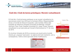 Institut Català d'Oncologia43
Codi ètic i Codi de bones pràctiques: Revisió i actualització
El Codi ètic i Codi de bones pràctiques va ser revisat i actualitzat en la
seva tercera versió l’any 2016 per la Comissió d’Ètica i Responsabilitat
Social, el Comitè de Direcció Corporatiu i pels Comitès d’Ètica dels
hospitals de referència (Hospital Universitari de Bellvitge, Hospital
Germans Trias i Pujol, Hospital Universitari Dr. Josep Trueta). Aquesta
actualització va ser aprovada pel Consell d’Administració el 17 de març
de 2016.
En el primer trimestre de 2018 es convoca una reunió amb el comitè
directiu per proposar l’aprovació i la vigència del Codi mantenint, com a
conseqüència, l’última versió aprovada sense modificacions.
 