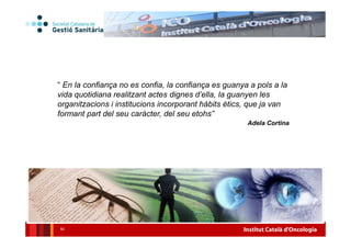 Institut Català d’Oncologia
● Gestió basada en valor
La missió, visió i valors estan al centre de la gestió
Un model de gestió basat en els valors es centra en els
seus grups d’interès (parts interessades o stakeholders),
Stakeholders: tots aquells individus o grups socials que tenen un
interès legítim i que resulten afectats per les actuacions presents o
futures de l’organització.
Cada vegada més, les empreses i organitzacions van
prenent consciència de l'impacte que produeix la seva
activitat econòmica en tots els àmbits d'interessos que es
veuen afectats per aquesta activitat i decideixen
voluntàriament, a través dels programes de responsabilitat
social corporativa, contribuir al desenvolupament sostenible,
assumint el compliment d'una sèrie d'obligacions més enllà
del que constitueix el mínim exigit per la llei.
Un sistema sanitari i/o empresarial sostenible requereix una
transformació dels processos i dels serveis que aportin valor
a la societat i nous models de col·laboració, cada vegada més
estratègics, entre l’Administració i la indústria.
Gestió
basada en
valor
 