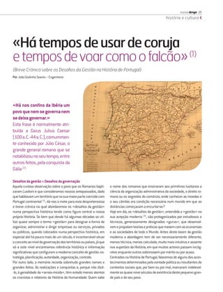 revista dirigir 25
                                                                                                             história e cultura




«Há tempos de usar de coruja
e tempos de voar como o falcão» (1)
(Breve Crónica sobre os Desaﬁos da Gestão na História de Portugal)
Por: João Godinho Soares – Engenheiro




«Há nos conﬁns da Ibéria um
povo que nem se governa nem
se deixa governar.»
Esta frase é normalmente atri-
buída a Gaius Julius Caesar
(100 a. C.-44 a. C.), comummen-
te conhecido por Júlio César, o
grande general romano que se
notabilizou no seu tempo, entre
outros feitos, pela conquista da
Gália (2)

Desaﬁos da gestão = Desaﬁos da governação
Aquela curiosa observação sobre o povo que os Romanos bapti-          o nome dos romanos que ensinaram aos primitivos lusitanos a
zaram Lusitani e que consideramos nossos antepassados, dado           ciência da organização administrativa da sociedade, o direito ro-
que habitavam um território que na sua maior parte coincide com       mano ou os segredos do comércio, onde conhecer as moedas e
Portugal continental (3), dá-nos o mote para esta despretensiosa      o seu câmbio era condição necessária num mundo em que as
e breve crónica na qual abordaremos os «desaﬁos da gestão»            distâncias começavam a encurtar-se?
numa perspectiva histórica tendo como ﬁgura central a nossa           Hoje em dia, os «desaﬁos da gestão», entendida a «gestão» na
própria História. Se bem que desde há algumas décadas se uti-         sua acepção moderna (4), são protagonizados por estudiosos e
lize quase sempre o termo «gestão» para designar a forma de           técnicos, generosamente designados «gurus», que desenvol-
organizar, administrar e dirigir empresas ou serviços, privados       vem e propalam teorias e práticas que mexem com as economias
ou públicos, quando colocados numa perspectiva histórica, em          e as sociedades de todo o Mundo. Antes deste boom da gestão
especial até há pouco mais de um século, é incontornável situar       moderna a abordagem tem de ser necessariamente diferente,
o conceito ao nível da governação dos territórios ou países, já que   menos técnica, menos calculada, muito mais intuitiva e assente
só a este nível encontramos referência histórica e informação         nos supetões da História, em que muitos actores passam incóg-
signiﬁcativas que conﬁguram o moderno conceito de gestão: es-         nitos enquanto outros sobressaem por mérito ou por acaso.
tratégia, planiﬁcação, autoridade, organização, controlo.             Centrados na História de Portugal, falaremos de alguns dos acon-
Por outro lado, a memória recorda sobretudo grandes nomes e           tecimentos determinados pela vontade política ou resultantes de
grandes feitos. Às realizações e conquistas e, porque não dizê-       contextos sociais que, por bem ou por mal, marcaram indelevel-
-lo, à genialidade da «arraia-miúda», têm estado menos atentos        mente os quase nove séculos de existência deste pequeno-gran-
os cronistas e relatores da História da Humanidade. Quem sabe         de país e do seu povo.
 