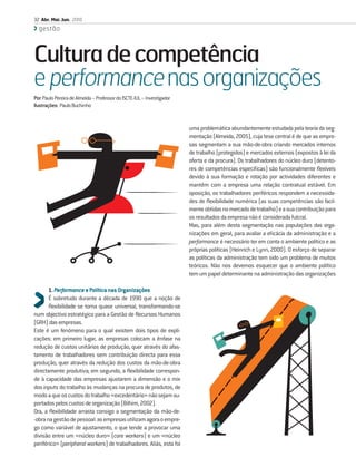32 Abr. Mai. Jun. 2010
  gestão



Cultura de competência
e performance nas organizações
Por: Paulo Pereira de Almeida – Professor do ISCTE-IUL – Investigador
Ilustrações: Paulo Buchinho


                                                                        uma problemática abundantemente estudada pela teoria da seg-
                                                                        mentação (Almeida, 2005), cuja tese central é de que as empre-
                                                                        sas segmentam a sua mão-de-obra criando mercados internos
                                                                        de trabalho (protegidos) e mercados externos (expostos à lei da
                                                                        oferta e da procura). Os trabalhadores do núcleo duro (detento-
                                                                        res de competências especíﬁcas) são funcionalmente ﬂexíveis
                                                                        devido à sua formação e rotação por actividades diferentes e
                                                                        mantêm com a empresa uma relação contratual estável. Em
                                                                        oposição, os trabalhadores periféricos respondem a necessida-
                                                                        des de ﬂexibilidade numérica (as suas competências são facil-
                                                                        mente obtidas no mercado de trabalho) e a sua contribuição para
                                                                        os resultados da empresa não é considerada fulcral.
                                                                        Mas, para além desta segmentação nas populações das orga-
                                                                        nizações em geral, para avaliar a eﬁcácia da administração e a
                                                                        performance é necessário ter em conta o ambiente político e as
                                                                        próprias políticas (Heinrich e Lynn, 2000). O esforço de separar
                                                                        as políticas da administração tem sido um problema de muitos
                                                                        teóricos. Não nos devemos esquecer que o ambiente político
                                                                        tem um papel determinante na administração das organizações

       1. Performance e Política nas Organizações
       É sobretudo durante a década de 1990 que a noção de
       ﬂexibilidade se torna quase universal, transformando-se
num objectivo estratégico para a Gestão de Recursos Humanos
(GRH) das empresas.
Este é um fenómeno para o qual existem dois tipos de expli-
cações: em primeiro lugar, as empresas colocam a ênfase na
redução de custos unitários de produção, quer através do afas-
tamento de trabalhadores sem contribuição directa para essa
produção, quer através da redução dos custos da mão-de-obra
directamente produtiva; em segundo, a ﬂexibilidade correspon-
de à capacidade das empresas ajustarem a dimensão e o mix
dos inputs do trabalho às mudanças na procura de produtos, de
modo a que os custos do trabalho «excedentário» não sejam su-
portados pelos custos de organização (Bilhim, 2002).
Ora, a ﬂexibilidade arrasta consigo a segmentação da mão-de-
-obra na gestão de pessoal: as empresas utilizam agora o empre-
go como variável de ajustamento, o que tende a provocar uma
divisão entre um «núcleo duro» (core workers) e um «núcleo
periférico» (peripheral workers) de trabalhadores. Aliás, esta foi
 