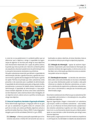 revista dirigir 33
                                                                                                                          gestão




e, como tal, na sua performance: é o ambiente político que vai        bordinados os valores colectivos, de tomar decisões; trata-se
determinar qual o objectivo a atingir. A capacidade da organi-        de coordenar esforços para atingir os objectivos propostos.
zação de organizar os recursos para atingir os seus objectivos
está directamente relacionada com o apoio da política externa.        2.2. Utilização da informação – apesar de existirem depar-
A questão aqui não se prende com o facto de o ambiente político       tamentos responsáveis pela transmissão da informação aos
ser prejudicial ou favorável à performance da administração mas       restantes membros das organizações, é a forma como as che-
é uma parte interveniente necessária à sua eﬁciência.                 ﬁas lidam com a informação que determina como os subsiste-
Há quatro subsistemas essenciais que deﬁnem a capacidade de           mas podem actuar em conjunto.
administração; são eles: a gestão ﬁnanceira, a gestão dos recur-
sos humanos, a gestão das tecnologias da informação e a gestão        2.3. Distribuição de recursos – as decisões dos administra-
do capital. Partimos do princípio que estes subsistemas estão         dores sobre como serão distribuídos os recursos e a facilidade
presentes e são essenciais para a qualidade da administração.         com que estas distribuições podem ser levadas a cabo pode
A capacidade de administração passa pela conﬁguração, tarefas,        inﬂuenciar as relações de diferentes subsistemas; um exem-
procedimentos e processo de trabalho destes subsistemas de            plo é a distribuição do capital entre os diferentes subsistemas,
administração. A capacidade de administração e a boa perfor-          bem como o recrutamento e selecção dos funcionários para
mance também dependem da forma como estes subsistemas                 determinados cargos.
se inter-relacionam: estes sistemas devem estar interligados, ter
um objectivo comum, valores comuns e partilhar as tarefas para      Outro factor condicionante da inﬂuência que os subsistemas têm
atingir esse objectivo.                                             na capacidade administrativa é a formalização de uma política
                                                                    orientada para objectivos.
2. Cultura de Competência, Identidade e Organização doTrabalho      Algumas organizações chegam a desenvolver um subsistema
Numa determinada organização a integração refere-se ao grau         cuja função é avaliar os restantes subsistemas – esta medida,
em que os subsistemas de gestão estão em uníssono como              por si só, vai inﬂuenciar de forma determinante a performance
parte de um todo, com valores partilhados, objectivos comuns e      dos restantes subsistemas. A gestão com vista a atingir objec-
partilha de tarefas (Sanchez e Heene, 2004). E esta integração é    tivos é em si uma ferramenta através da qual os líderes podem
atingida a partir de três actividades (Heinrich e Lynn, 2000):      apoiar as suas decisões e obter ferramentas para atingir esses
                                                                    mesmos objectivos.
  2.1. Liderança – a liderança passa pela capacidade que os fun-    Neste quadro, a organização em torno do modelo da competência
  cionários executivos e cheﬁas têm de transmitir aos seus su-      e a aﬁrmação de uma identidade no trabalho são absolutamente
 