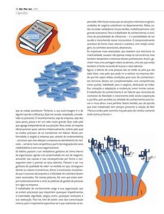 36 Abr. Mai. Jun. 2010
  gestão

                                                                    pera dele. Não foi por acaso que as soluções matriciais surgiram:
                                                                    unidades de negócio substituem os departamentos. Nelas, es-
                                                                    tão reunidas verdadeiras forças-tarefas multidisciplinares com
                                                                    grande autonomia. Para o trabalhador do conhecimento, é sinó-
                                                                    nimo de possibilidade de inﬂuenciar – é a possibilidade de ser
                                                                    ouvido e reconhecido nesse microcosmo. O comprometimento
                                                                    acontece de forma mais natural e substitui, com ampla vanta-
                                                                    gem, os controlos excessivos, obsessivos.
                                                                    As empresas mais avançadas, que baseiam sua estrutura na
                                                                    matricialidade, causam não apenas inveja na concorrência, mas
                                                                    também despertam o interesse destes proﬁssionais. Assim, ga-
                                                                    nham mais uma vantagem sobre as demais, uma vez que estão
                                                                    também à frente na tarefa de buscar e reter talentos.
                                                                    Agora, o talento de uma pessoa não se mede só pelo que ela
                                                                    sabe fazer, mas pelo que pode vir a realizar na empresa des-
                                                                    de que lhe sejam dadas condições para isso. Os conhecimen-
                                                                    tos técnicos devem ser complementados com competências
                                                                    como paixão, habilidade para o negócio, dedicação ao traba-
                                                                    lho, inovação e adaptação a mudanças, entre muitas outras.
                                                                    O trabalhador do conhecimento é um talento que necessita de
                                                                    contextos de liberdade e crescimento onde exista cooperação
                                                                    e partilha, pois acredita na utilidade do conhecimento para tor-
                                                                    nar a «sua obra» mais perfeita. Nesta medida, sou da opinião
                                                                    que este trabalhador tem sempre presente a citação de Bell:
que as coisas aconteçam. Portanto, a sua auto-imagem é a de         «Nunca andes pelo caminho traçado pois ele conduz somente
alguém que faz a diferença. Quer ser ouvido, respeitado, conside-   onde outros já foram.»
rado no processo. O reconhecimento, seja da empresa, seja dos
seus pares, passa a ter um valor muito grande. Quer valer pelo
que agrega independente de sua posição. Mais ainda: só respeita
efectivamente quem admira intelectualmente, motivo pelo qual
os chefes precisam de se transformar em líderes. Nesta con-
formidade, é exigido à empresa que, através do endomarketing
– processo que visa adequar a empresa ao atendimento do mer-
cado –, se torne mais competitiva a partir da integração dos seus
colaboradores à estrutura organizacional.
Os líderes passam a ser verdadeiros gestores do clima interno
da organização, agindo com proactividade em vez de reagirem,
actuando nas causas e nas consequências por forma a con-
seguirem reter e premiar os seus talentos. Passam a ser «os
gestores de qualidade de vida» na medida em que conseguem
alinhar os valores económicos, éticos e emocionais visualizan-
do que o sucesso da empresa e a felicidade do indivíduo devem
estar associados. Por outras palavras, faz com que estes este-
jam sistematicamente a rever as políticas de gestão de pessoas
em vigor na empresa.
O trabalhador do conhecimento exige à sua organização que
se evitem processos que imponham quaisquer impedimentos
à criatividade, dignidade, alegria, enﬁm, quaisquer restrições à
sua realização. Para tal, tem de existir uma boa comunicação
interna, pois é importante especiﬁcar-se o que realmente se es-
 