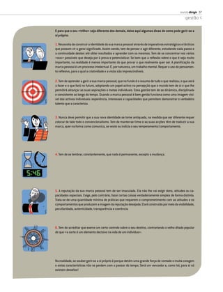 revista dirigir 37
                                                                                                   gestão


E para que o seu «trilho» seja diferente dos demais, deixo aqui algumas dicas de como pode gerir-se a
si próprio:

1. Necessita de construir a identidade da sua marca pessoal através de imperativos estratégicos e tácticos
que possam vir a gerar signiﬁcado. Assim sendo, tem de pensar e agir diferente, estudando cada passo e
a continuidade destes até obter resultados e aprender com os mesmos. Tem de se concentrar nos vários
«eus» possíveis que deseja por à prova e potencializar. Se bem que a reﬂexão sobre o que é seja muito
importante, na realidade é menos importante do que provar o que realmente quer ser. A planiﬁcação da
marca pessoal é um processo intelectual. É, por natureza, um trabalho mental. Requer o uso do pensamen-
to reﬂexivo, para o qual a criatividade e a visão são imprescindíveis.

2. Tem de aprender a gerir a sua marca pessoal, que no fundo é o resumo de tudo o que realizou, o que está
a fazer e o que fará no futuro, adoptando um papel activo na percepção que o mundo tem de si e que lhe
permitirá alcançar as suas aspirações e metas individuais. Essa gestão tem de se dinâmica, disciplinada
e consistente ao longo do tempo. Quando a marca pessoal é bem gerida funciona como uma imagem visí-
vel dos activos individuais: experiência, interesses e capacidades que permitem demonstrar o verdadeiro
talento que a caracteriza.


3. Nunca deve permitir que a sua nova identidade se torne antiquada, na medida que ser diferente requer
colocar de lado todo o convencionalismo. Tem de manter-se ﬁrme e as suas acções têm de traduzir a sua
marca, quer na forma como comunica, se veste ou indicia o seu temperamento/comportamento.




4. Tem de se lembrar, constantemente, que nada é permanente, excepto a mudança.




5. A reputação da sua marca pessoal tem de ser imaculada. Ela não lhe vai exigir dons, atitudes ou ca-
pacidades especiais. Exige, pelo contrário, fazer certas coisas verdadeiramente simples de forma distinta.
Trata-se de uma quantidade mínima de práticas que requerem o comprometimento com as atitudes e os
comportamentos que produzem a imagem da reputação desejada. Ela é construída por meio da visibilidade,
peculiaridade, autenticidade, transparência e coerência.




6. Tem de acreditar que exerce um certo controlo sobre o seu destino, contrariando o velho ditado popular
de que «a sorte é um elemento decisivo na vida de um indivíduo».




Na realidade, se souber gerir-se a si próprio é porque detém uma grande força de vontade e muita coragem
e estas características não se perdem com o passar do tempo. Será um vencedor e, como tal, para si só
existem desaﬁos!
 