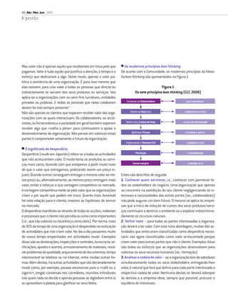 40 Abr. Mai. Jun. 2010
  gestão




Mas valor não é apenas aquilo que recebemos em troca pelo que       • Os modernos princípios lean thinking
pagamos. Valor é tudo aquilo que justiﬁca a atenção, o tempo e o    De acordo com a Comunidade, os modernos princípios da ﬁloso-
esforço que dedicamos a algo. Deste modo, apenas o valor jus-       ﬁa lean thinking são apresentados na Figura 1.
tiﬁca a existência de uma organização. É para isso mesmo que
elas existem: para criar valor a todas as pessoas que directa ou                                 Figura 1
indirectamente se servem dos seus produtos ou serviços. Isto                   Os sete princípios lean thinking (CLT, 2008)
aplica-se a organizações com ou sem ﬁns lucrativos, entidades
privadas ou públicas. E todas as pessoas que nelas colaboram           Conhecer os Stakeholders                  quem servimos?

devem ter isto sempre presente!
Não são apenas os clientes que esperam receber valor das orga-            Deﬁnir os Valor(es)                   o objectivo de todos

nizações com as quais interactuam. Os colaboradores, os accio-
nistas, os fornecedores e a sociedade em geral também esperam          Deﬁnir a(s) Cadeia de Valor             campo de intervenção

receber algo que «valha a pena» para continuarem a apoiar o
desenvolvimento da organização. Não pensar em valorizar estas               Optimizar Fluxos                     os meios a aplicar

partes é comprometer seriamente o futuro da organização.
                                                                       Implementar o Sistema Pull                o sistema a usar

• O signiﬁcado de desperdício
Desperdício (muda em Japonês) refere-se a todas as actividades                 Perfeição                          a insatisfação

que não acrescentam valor. O muda torna os produtos ou servi-
ços mais caros, fazendo com que estejamos a pedir muito mais                 Inovar sempre                        a atitude certa

do que o valor que entregamos, praticando assim um preço in-
justo. Quando outros conseguem entregar o mesmo valor ao me-        Estes são descritos de seguida:
nor preço ou, alternativamente, ao mesmo preço entregam mais        1. Conhecer quem servimos, i.e., conhecer com pormenor to-
valor, estão a reforçar a sua vantagem competitiva no mercado.      dos os stakeholders do negócio. Uma organização que apenas
A vantagem competitiva mede-se pelo valor que as organizações       se concentre na satisfação do seu cliente negligenciando os in-
criam e por aquilo que pedem em troca. Quanto mais favorável        teresses e necessidades das outras partes (ex.: colaboradores)
for esta relação para o cliente, maiores as hipóteses de vencer     não pode augurar um bom futuro. O mesmo se aplica às empre-
no mercado.                                                         sas que a troco da redução de custos dos seus produtos/servi-
O desperdício manifesta-se através de todas as acções, materiais    ços continuam a destruir o ambiente ou a explorar indiscrimina-
e processos que o cliente não perceba ou sinta como importantes     damente os recursos naturais.
(i.e., que não valorize ou reconheça como úteis). Por norma, mais   2. Deﬁnir valor – para todas as partes interessadas a organiza-
de 95% do tempo de uma organização é despendido na realização       ção deverá criar valor. Com esta nova abordagem, muitas das ac-
de actividades que não criam valor. No dia-a-dia passamos muito     tividades que antes eram classiﬁcadas como desperdício neces-
do nosso tempo empenhados em actividades muda. Exemplos             sário são agora classiﬁcadas como valor acrescentado porque
disso são as deslocações, inspecções e controlos, burocracia, ve-   criam valor para outras partes que não o cliente. Exemplos disso
riﬁcações, ajustes e acertos, armazenamento de materiais, resol-    são todos os esforços que as organizações desenvolvem para
ver problemas de qualidade, arquivamento de documentos, tempo       valorizar os seus recursos humanos (ex.: formação).
interminável ao telefone ou na Internet, entre muitas outras for-   3. Analisar a cadeia de valor – se a organização tem de satisfazer
mas. Além destas, há outras actividades que são declaradamente      simultaneamente todos os seus stakeholders entregando-lhes
muda como, por exemplo, pausas excessivas para o «café ou o         valor, é natural que terá que deﬁnir para cada parte interessada a
cigarro», longas conversas nos corredores, reuniões inﬁndáveis      respectiva cadeia de valor. Nenhuma destas se deverá sobrepor
nas quais nada se decide e apenas pessoas se digladiam entre si     às demais e a empresa deve, sempre que possível, procurar o
ou aproveitam a plateia para gloriﬁcar os seus feitos.              equilíbrio de interesses.
 
