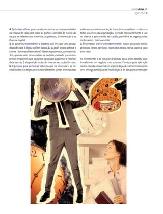 revista dirigir 41
                                                                                                                       gestão




4. Optimizar o ﬂuxo, procurando sincronizar os meios envolvidos      estão em constante evolução. Incentivar a melhoria contínua a
na criação de valor para todas as partes. Exemplos de ﬂuxos são      todos os níveis da organização, ouvindo constantemente a voz
os que se referem aos materiais, às pessoas, à informação e ao       do cliente e procurando ser rápido, permitirá às organizações
ﬂuxo de capital.                                                     melhorarem continuamente.
5. Se possível, implementar o sistema pull em cada uma das ca-       7. Finalmente, inovar constantemente. Inovar para criar novos
deias de valor. A lógica pull em oposição ao push procura deixar o   produtos, novos serviços, novos processos, numa palavra: para
cliente (e outros stakeholders) liderar os processos, competindo-    criar valor.
-lhe, apenas a ele, desencadear os pedidos, evitando que as em-
presas empurrem para as partes aquilo que julgam ser a necessi-      As ferramentas e as soluções lean não são a arma secreta para
dade destas. É a imposição do just in time em vez do just in case.   transformar um negócio num sucesso. Começar pela aplicação
6. A procura pela perfeição sabendo que os interesses, as ne-        destas resulta por norma em acções de pura cosmética deixando
cessidades e as expectativas das diferentes partes interessadas      uma amarga sensação de insatisfação e de desapontamento em
 