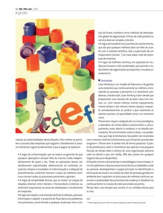 42 Abr. Mai. Jun. 2010
  gestão




                                                                                       ção de ﬂuxos resultará numa melhoria do desempe-
                                                                                       nho global da organização. O ﬂuxo de cada produto ou
                                                                                       serviço deve ser simples e directo.
                                                                                       • A regra da transferência e partilha do conhecimento,
                                                                                       que diz que qualquer melhoria deve ser feita de acor-
                                                                                       do com o método cientíﬁco, sob a supervisão de um
                                                                                       responsável (sensei 1) ao mais baixo nível da hierar-
                                                                                       quia da empresa.
                                                                                       • A regra da melhoria contínua, em oposição às mu-
                                                                                       danças bruscas e não sustentadas, que permite a to-
                                                                                       dos dentro da organização acompanhar a mudança e
                                                                                       sustentá-la.

                                                                               • Conclusão
                                                                               Lean thinking é um modelo de liderança e de gestão
                                                                               auto-evolutivo que continuamente se melhora, enco-
                                                                               rajando as pessoas a pensarem e a resolverem pro-
                                                                               blemas, criando valor. Lean thinking é lean desde que
                                                                               proporcione uma maneira de se fazer mais com me-
                                                                               nos, i.e., com menos esforço, menos equipamento,
                                                                               menos tempo e até mesmo menos espaço, enquan-
                                                                               to simultaneamente se produz o que realmente os
                                                                               clientes querem, na quantidade certa e no momento
                                                                               certo.
                                                                               Pensar lean requer a adopção de um novo paradigma,
                                                                               o abandono de certas ideias e preconceitos e, princi-
                                                                               palmente, estar aberto à mudança e ao desaﬁo per-
                                                                               manente. Tal como Einstein antes o disse, «os proble-
                                                                               mas que hoje enfrentamos não podem ser resolvidos
relação às potencialidades desta ﬁlosoﬁa. Para melhor se perce-    com o mesmo nível de conhecimento que tínhamos quando eles
ber o sucesso das empresas que seguem a ﬁlosoﬁa lean é preci-      surgiram». Pensar lean é aceitar isto de forma proactiva. O pon-
so interiorizar regras fundamentais e que a seguir se explicam:    to de partida para o lean é reconhecer que apenas uma pequena
                                                                   fracção do tempo total e esforço de uma organização adiciona
  • A regra da uniformização, que se traduz na garantia de que     valor ao cliente e que, em média, 40% dos custos em qualquer
  qualquer operação é sempre feita do mesmo modo indepen-          negócio são puro desperdício.
  dentemente de quem a faz. Todas as operações devem ser           A ﬁlosoﬁa recorre a ferramentas e metodologias muito simples, li-
  devidamente especiﬁcadas relativamente ao conteúdo, se-          vre de softwares e de processos burocráticos ou tabelados, onde
  quência, tempos e resultados. A uniformização e a adopção de     as pessoas desempenham o papel principal na identiﬁcação e
  procedimentos uniformes formam a base da melhoria contí-         eliminação do muda e na criação do valor. As pessoas geridas em
  nua e tornam todos os processos previsíveis e geríveis.          ambiente lean suportam os processos de melhoria contínua, as-
  • A regra da simplicidade formal, que se traduz na criação de    sumem a propriedade dos processos de mudança e desaﬁam-se
  relações directas entre clientes e fornecedores (internos ou     continuamente na criação de valor para todas as partes.
  externos) inequívocas no envio de solicitações e recebimento     Pensar lean, nos tempos que correm, é um antídoto eﬁcaz para
  de respostas.                                                    a crise.
  • A regra da criação e manutenção do ﬂuxo (materiais, pessoas,
  informação e capital). A ausência de ﬂuxo denuncia problemas     NOTA
  nos processos, como tal toda e qualquer acção que vise a cria-   (1)
                                                                         Palavra japonesa para se referir ao mestre, aquele que orienta e apoia as pessoas.
 