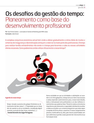 revista dirigir 43
                                                                                                                                gestão



Os desaﬁos da gestão do tempo:
Planeamento como base do
desenvolvimento proﬁssional
Por: Sara Ferrão Cardoso – Licenciada em Gestão de Marketing pelo IPAM Lisboa
Ilustrações: João Amaral



A complexa conjuntura económica actual tem vindo a alterar gradualmente a rotina diária de muitos e
sintomas de insegurança e desmotivação começam a notar-se na maior parte dos proﬁssionais. O tempo
para realizar tarefas extraordinárias não existe e o tempo para levarmos a cabo as nossas actividades
diárias escasseia. Como poderemos então utilizar eﬁcazmente o nosso tempo?




                                                                          Numa sociedade em que as actividades e solicitações se suce-
A gestão do nosso tempo                                                   dem a um ritmo galopante, o tempo torna-se o bem mais escasso
                                                                          e valioso. Aprender a administrá-lo é, pois, o nosso maior desaﬁo,
                                                                          tanto a nível pessoal como proﬁssional, e um dos melhores in-
  Tempo: duração sucessiva de qualquer fenómeno ou de                     vestimentos que podemos fazer. Planeá-lo revela-se de extrema
  movimento real das coisas (...). Propriedade que as coisas              importância, pois demonstra a capacidade individual de escolher
  têm de coexistir ou de se sucederem, considerada objecti-               e ordenar as acções num universo temporal em que estas sejam
  vamente; sucessão de dias, horas, momentos (...)                        cumpridas de forma eﬁcaz e assertiva. O nosso comportamento
   Grande Dicionário da Língua Portuguesa                                 perante a tarefa deﬁne-se, aliás, pela mesma assertividade com
                                                                          que a deﬁnimos à partida: a execução tem de ir de encontro à sua
                                                                          formulação inicial.
 