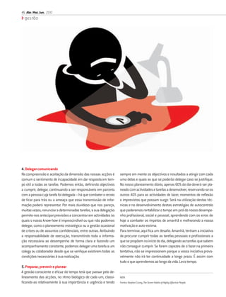 46 Abr. Mai. Jun. 2010
  gestão




4. Delegar comunicando
Na compreensão e aceitação da dimensão das nossas acções é         sempre em mente os objectivos e resultados a atingir com cada
comum o sentimento de incapacidade em dar resposta em tem-         uma delas e quais as que se poderão delegar caso se justiﬁque.
po útil a todas as tarefas. Podemos então, deﬁnindo objectivos     No nosso planeamento diário, apenas 60% do dia deverá ser pla-
a cumprir, delegar, continuando a ser responsáveis em parceria     neado com actividades e tarefas a desenvolver, reservando-se os
com a pessoa cuja tarefa foi delegada – há que combater o receio   outros 40% para as actividades de lazer, momentos de reﬂexão
de ﬁcar para trás ou a ameaça que essa transmissão de infor-       e imprevistos que possam surgir. Será na utilização destas téc-
mação poderá representar. Por mais duvidoso que nos pareça,        nicas e no desenvolvimento destas estratégias de autocontrolo
muitas vezes, renunciar a determinadas tarefas, a sua delegação    que poderemos rentabilizar o tempo em prol do nosso desempe-
permite-nos antecipar previsões e concentrar em actividades às     nho proﬁssional, social e pessoal, aprendendo com os erros de
quais o nosso know-how é imprescindível ou que não podemos         hoje a combater os ímpetos de amanhã e melhorando a nossa
delegar, como o planeamento estratégico ou a gestão ocasional      motivação e auto-estima.
de crises ou de assuntos conﬁdenciais, entre outras. Atribuindo    Para terminar, aqui ﬁca um desaﬁo. Amanhã, tenham a iniciativa
a responsabilidade de execução, transmitindo toda a informa-       de procurar cumprir todas as tarefas pessoais e proﬁssionais a
ção necessária ao desempenho de forma clara e fazendo um           que se propõem no início do dia, delegando as tarefas que sabem
acompanhamento constante, podemos delegar uma tarefa a um          não conseguir cumprir. Se forem capazes de o fazer na primeira
colega ou colaborador desde que se veriﬁque existirem todas as     tentativa, não se impressionem porque a vossa iniciativa prova-
condições necessárias à sua realização.                            velmente não irá ter continuidade a longo prazo. É assim com
                                                                   tudo o que aprendemos ao longo da vida. Leva tempo.
5. Preparar, prevenir e planear
A gestão consciente e eﬁcaz do tempo terá que passar pelo de-
lineamento das acções, no ritmo biológico de cada um, classi-      NOTA
ﬁcando-as relativamente à sua importância e urgência e tendo       Fontes: Stephen Covey, The Seven Habits of Highly Effective People.
 